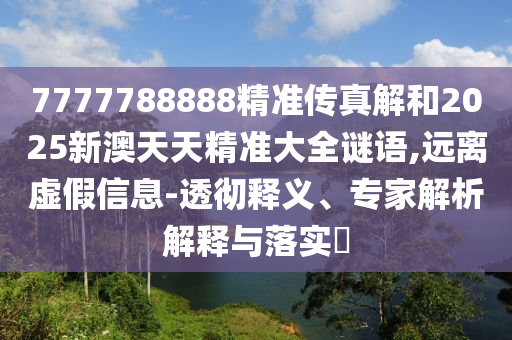 7777788888精準傳真解和2025新澳天天精準大全謎語,遠離虛假信息-透徹釋義、專家解析解釋與落實?