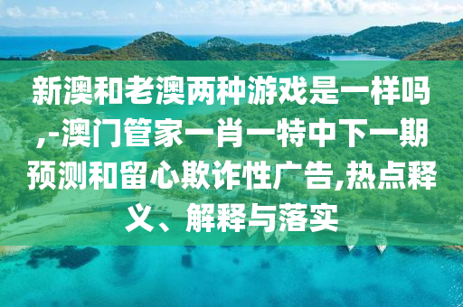 新澳和老澳兩種游戲是一樣嗎,-澳門管家一肖一特中下一期預測和留心欺詐性廣告,熱點釋義、解釋與落實