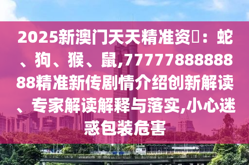 2025新澳門天天精準資枓：蛇、狗、猴、鼠,7777788888888精準新傳劇情介紹創新解讀、專家解讀解釋與落實,小心迷惑包裝危害
