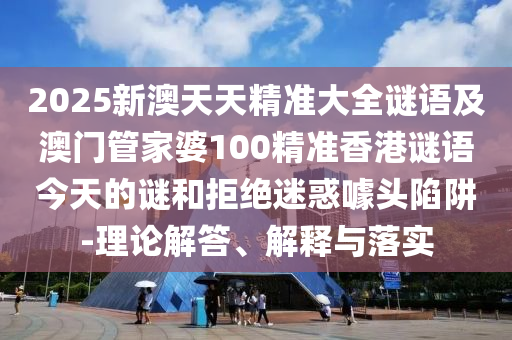 2025新澳天天精準大全謎語及澳門管家婆100精準香港謎語今天的謎和拒絕迷惑噱頭陷阱-理論解答、解釋與落實