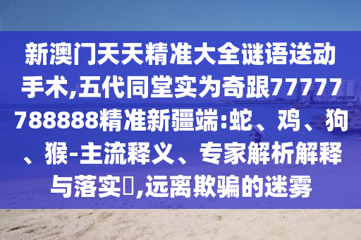 新澳門天天精準大全謎語送動手術,五代同堂實為奇跟77777788888精準新疆端:蛇、雞、狗、猴-主流釋義、專家解析解釋與落實?,遠離欺騙的迷霧