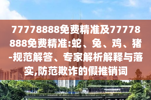 77778888免費精準及77778888免費精準:蛇、兔、雞、豬-規范解答、專家解析解釋與落實,防范欺詐的假推銷詞