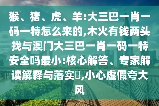 猴、豬、虎、羊:大三巴一肖一碼一特怎么來的,木火有錢兩頭找與澳門大三巴一肖一碼一特安全嗎最小:核心解答、專家解讀解釋與落實?,小心虛假夸大風