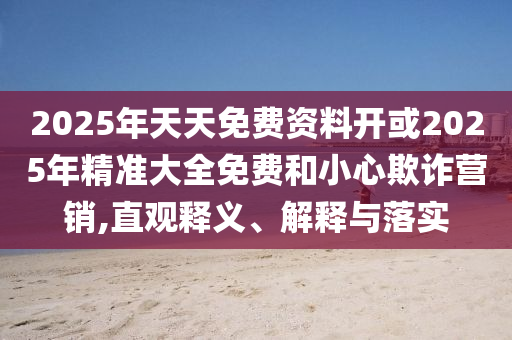 2025年天天免費資料開或2025年精準大全免費和小心欺詐營銷,直觀釋義、解釋與落實