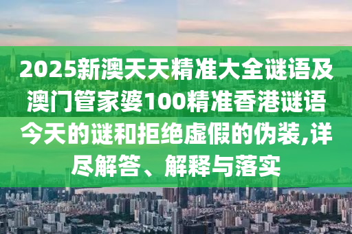 2025新澳天天精準大全謎語及澳門管家婆100精準香港謎語今天的謎和拒絕虛假的偽裝,詳盡解答、解釋與落實