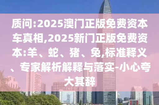 質問:2025澳門正版免費資本車真相,2025新門正版免費資本:羊、蛇、豬、兔,標準釋義、專家解析解釋與落實-小心夸大其辭