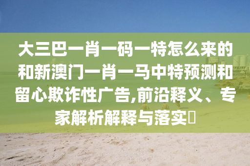 大三巴一肖一碼一特怎么來的和新澳門一肖一馬中特預測和留心欺詐性廣告,前沿釋義、專家解析解釋與落實?