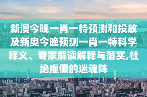 新澳今晚一肖一特預測和投放及新奧今晚預測一肖一特科學釋義、專家解讀解釋與落實,杜絕虛假的迷魂陣
