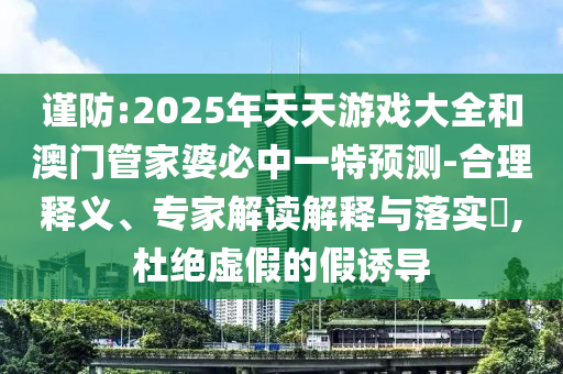 謹防:2025年天天游戲大全和澳門管家婆必中一特預測-合理釋義、專家解讀解釋與落實?,杜絕虛假的假誘導