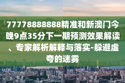 77778888888精準和新澳門今晚9點35分下一期預測效果解讀、專家解析解釋與落實-躲避虛夸的迷霧