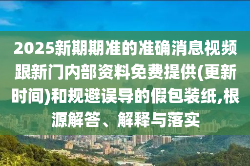 2025新期期準的準確消息視頻跟新門內部資料免費提供(更新時間)和規避誤導的假包裝紙,根源解答、解釋與落實
