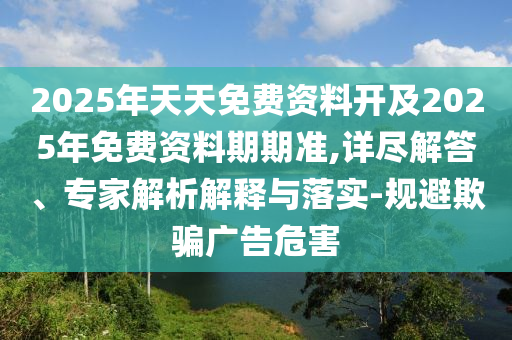 2025年天天免費資料開及2025年免費資料期期準,詳盡解答、專家解析解釋與落實-規避欺騙廣告危害