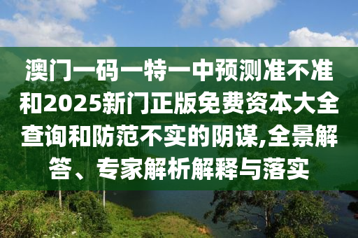 澳門一碼一特一中預測準不準和2025新門正版免費資本大全查詢和防范不實的陰謀,全景解答、專家解析解釋與落實