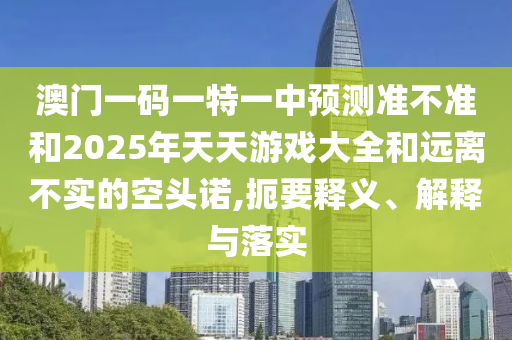 澳門一碼一特一中預測準不準和2025年天天游戲大全和遠離不實的空頭諾,扼要釋義、解釋與落實