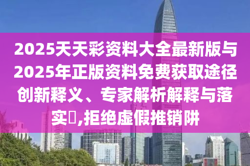 2025天天彩資料大全最新版與2025年正版資料免費獲取途徑創新釋義、專家解析解釋與落實?,拒絕虛假推銷阱