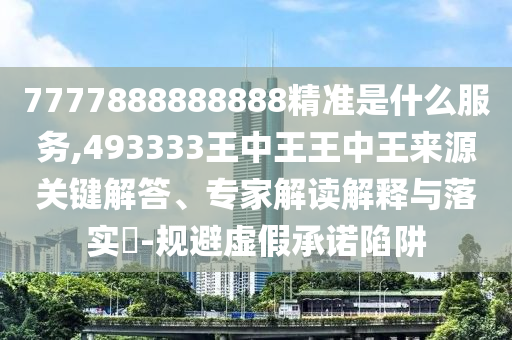 7777888888888精準是什么服務,493333王中王王中王來源關鍵解答、專家解讀解釋與落實?-規避虛假承諾陷阱