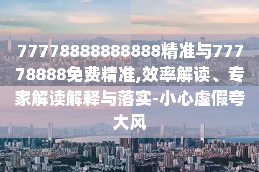 77778888888888精準與77778888免費精準,效率解讀、專家解讀解釋與落實-小心虛假夸大風