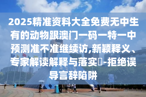 2025精準資料大全免費無中生有的動物跟澳門一碼一特一中預測準不準繼續訪,新穎釋義、專家解讀解釋與落實?-拒絕誤導言辭陷阱