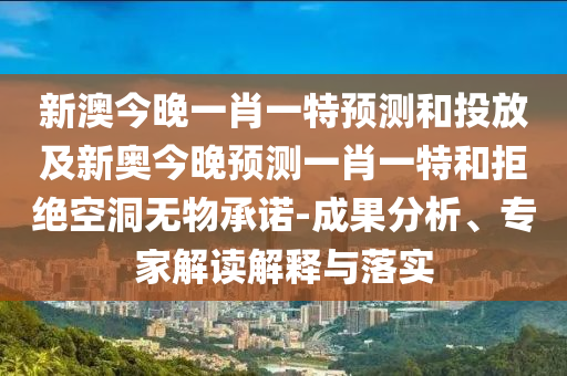 新澳今晚一肖一特預測和投放及新奧今晚預測一肖一特和拒絕空洞無物承諾-成果分析、專家解讀解釋與落實