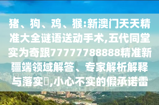 豬、狗、雞、猴:新澳門天天精準大全謎語送動手術,五代同堂實為奇跟77777788888精準新疆端領域解答、專家解析解釋與落實?,小心不實的假承諾雷