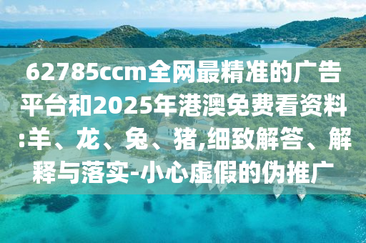 62785ccm全網最精準的廣告平臺和2025年港澳免費看資料:羊、龍、兔、豬,細致解答、解釋與落實-小心虛假的偽推廣