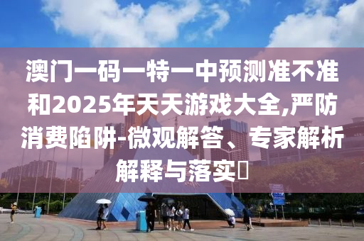 澳門一碼一特一中預測準不準和2025年天天游戲大全,嚴防消費陷阱-微觀解答、專家解析解釋與落實?