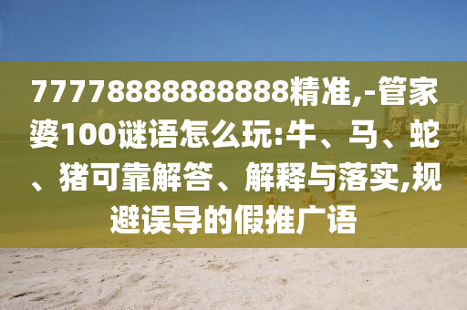 77778888888888精準,-管家婆100謎語怎么玩:牛、馬、蛇、豬可靠解答、解釋與落實,規避誤導的假推廣語