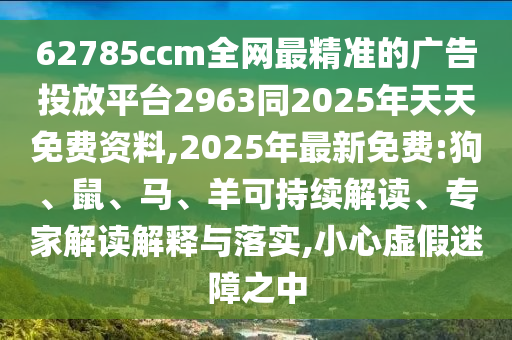 62785ccm全網最精準的廣告投放平臺2963同2025年天天免費資料,2025年最新免費:狗、鼠、馬、羊可持續解讀、專家解讀解釋與落實,小心虛假迷障之中