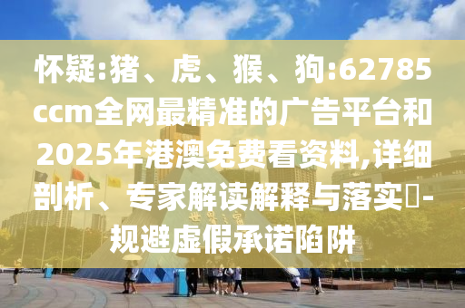 懷疑:豬、虎、猴、狗:62785ccm全網最精準的廣告平臺和2025年港澳免費看資料,詳細剖析、專家解讀解釋與落實?-規避虛假承諾陷阱
