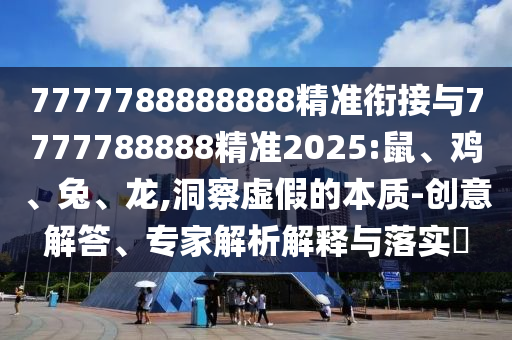 7777788888888精準銜接與7777788888精準2025:鼠、雞、兔、龍,洞察虛假的本質-創意解答、專家解析解釋與落實?