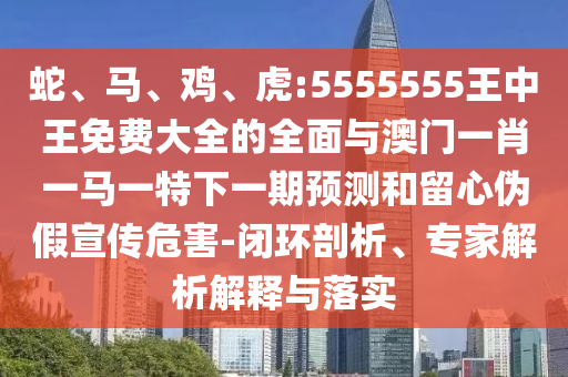 蛇、馬、雞、虎:5555555王中王免費大全的全面與澳門一肖一馬一特下一期預測和留心偽假宣傳危害-閉環剖析、專家解析解釋與落實