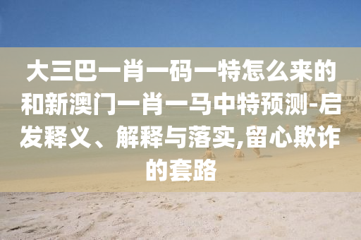 大三巴一肖一碼一特怎么來的和新澳門一肖一馬中特預測-啟發釋義、解釋與落實,留心欺詐的套路