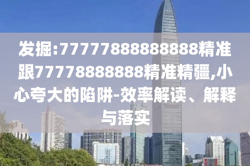 發掘:77777888888888精準跟77778888888精準精疆,小心夸大的陷阱-效率解讀、解釋與落實