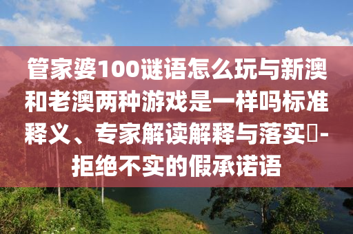 管家婆100謎語怎么玩與新澳和老澳兩種游戲是一樣嗎標準釋義、專家解讀解釋與落實?-拒絕不實的假承諾語