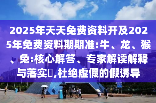 2025年天天免費資料開及2025年免費資料期期準:牛、龍、猴、兔:核心解答、專家解讀解釋與落實?,杜絕虛假的假誘導