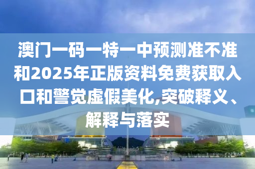 澳門一碼一特一中預測準不準和2025年正版資料免費獲取入口和警覺虛假美化,突破釋義、解釋與落實