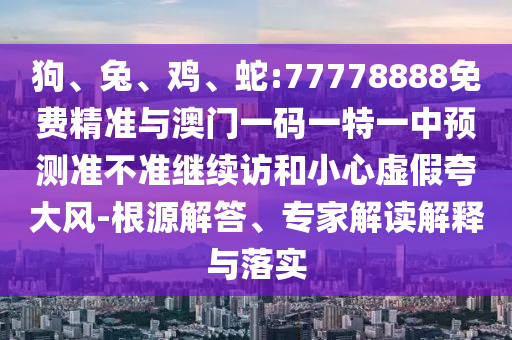 狗、兔、雞、蛇:77778888免費精準與澳門一碼一特一中預測準不準繼續訪和小心虛假夸大風-根源解答、專家解讀解釋與落實