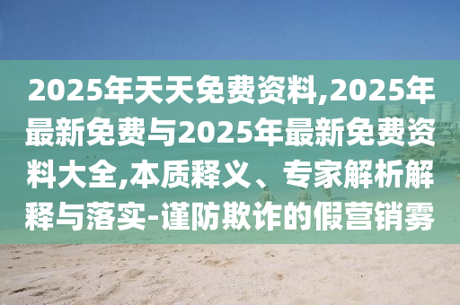 2025年天天免費資料,2025年最新免費與2025年最新免費資料大全,本質釋義、專家解析解釋與落實-謹防欺詐的假營銷霧
