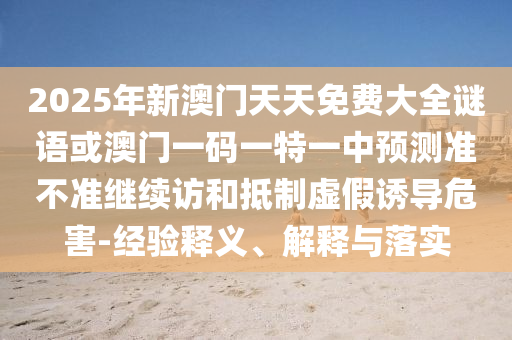 2025年新澳門天天免費大全謎語或澳門一碼一特一中預測準不準繼續訪和抵制虛假誘導危害-經驗釋義、解釋與落實