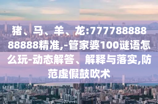 豬、馬、羊、龍:77778888888888精準,-管家婆100謎語怎么玩-動態解答、解釋與落實,防范虛假鼓吹術