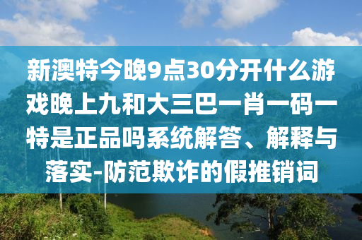 新澳特今晚9點30分開什么游戲晚上九和大三巴一肖一碼一特是正品嗎系統解答、解釋與落實-防范欺詐的假推銷詞