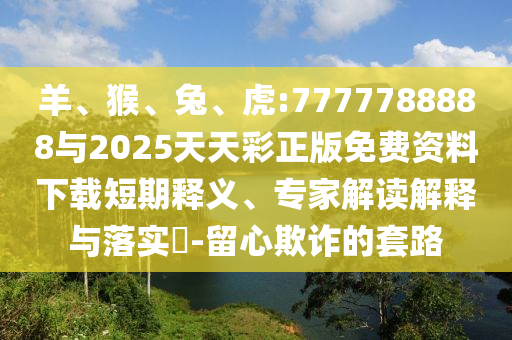 羊、猴、兔、虎:7777788888與2025天天彩正版免費資料下載短期釋義、專家解讀解釋與落實?-留心欺詐的套路