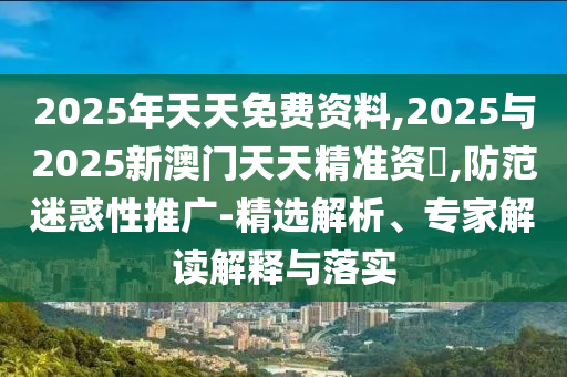 2025年天天免費資料,2025與2025新澳門天天精準資枓,防范迷惑性推廣-精選解析、專家解讀解釋與落實