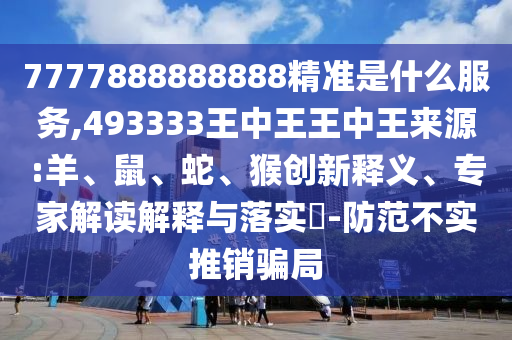 7777888888888精準是什么服務,493333王中王王中王來源:羊、鼠、蛇、猴創新釋義、專家解讀解釋與落實?-防范不實推銷騙局