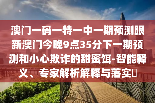 澳門一碼一特一中一期預測跟新澳門今晚9點35分下一期預測和小心欺詐的甜蜜餌-智能釋義、專家解析解釋與落實?