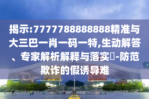 揭示:7777788888888精準與大三巴一肖一碼一特,生動解答、專家解析解釋與落實?-防范欺詐的假誘導難
