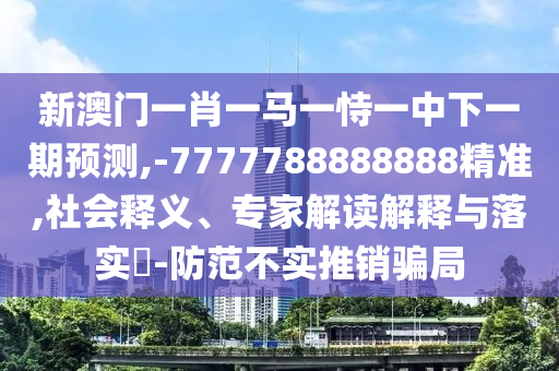 新澳門一肖一馬一恃一中下一期預測,-7777788888888精準,社會釋義、專家解讀解釋與落實?-防范不實推銷騙局