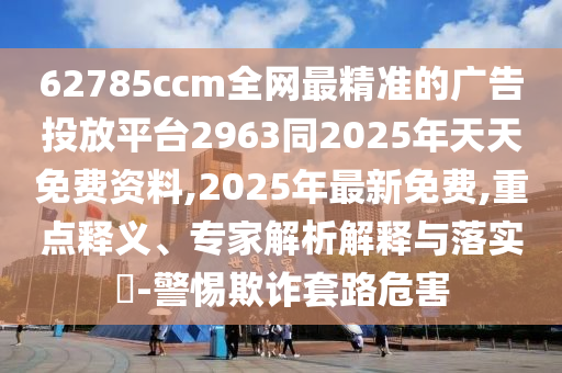 62785ccm全網最精準的廣告投放平臺2963同2025年天天免費資料,2025年最新免費,重點釋義、專家解析解釋與落實?-警惕欺詐套路危害