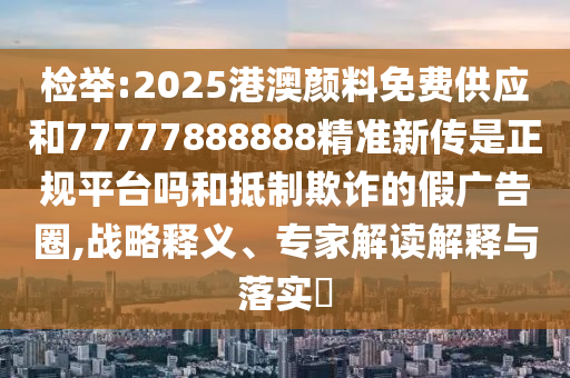 檢舉:2025港澳顏料免費供應和77777888888精準新傳是正規平臺嗎和抵制欺詐的假廣告圈,戰略釋義、專家解讀解釋與落實?