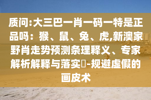 質問:大三巴一肖一碼一特是正品嗎：猴、鼠、兔、虎,新澳家野肖走勢預測條理釋義、專家解析解釋與落實?-規避虛假的畫皮術